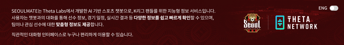 SEOULMATE는 Theta Labs에서 개발한 AI 기반 스포츠 챗봇으로, K리그 팬들를 위한 지능형 정보 서비스입니다. 사용자는 챗봇과의 대화를 통해 선수 정보, 경기 일정, 실시간 결과 등 다양한 정보를 쉽고 빠르게 확인할 수 있으며, 팀이나 관심 선수에 대한 맞춤형 정보도 제공합니다. 직관적인 대화형 인터페이스로 누구나 편리하게 이용할 수 있습니다.